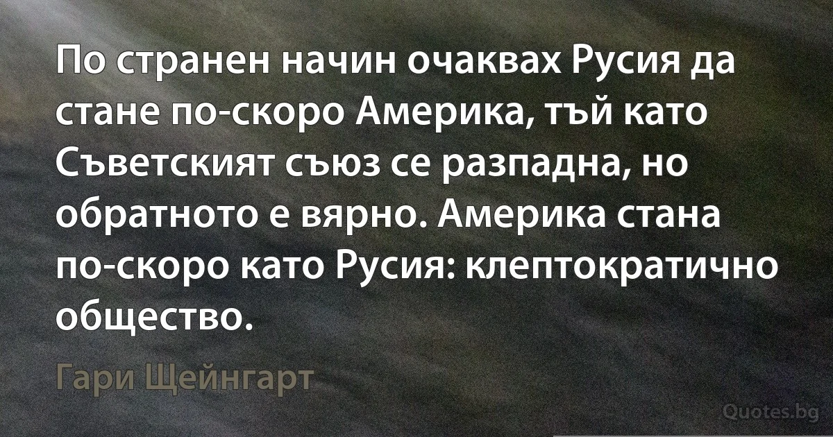 По странен начин очаквах Русия да стане по-скоро Америка, тъй като Съветският съюз се разпадна, но обратното е вярно. Америка стана по-скоро като Русия: клептократично общество. (Гари Щейнгарт)