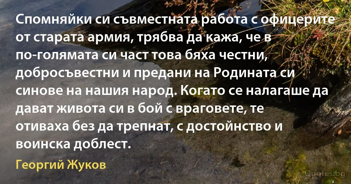 Спомняйки си съвместната работа с офицерите от старата армия, трябва да кажа, че в по-голямата си част това бяха честни, добросъвестни и предани на Родината си синове на нашия народ. Когато се налагаше да дават живота си в бой с враговете, те отиваха без да трепнат, с достойнство и воинска доблест. (Георгий Жуков)