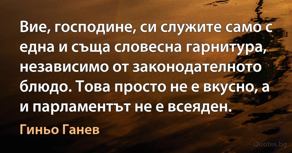 Вие, господине, си служите само с една и съща словесна гарнитура, независимо от законодателното блюдо. Това просто не е вкусно, а и парламентът не е всеяден. (Гиньо Ганев)