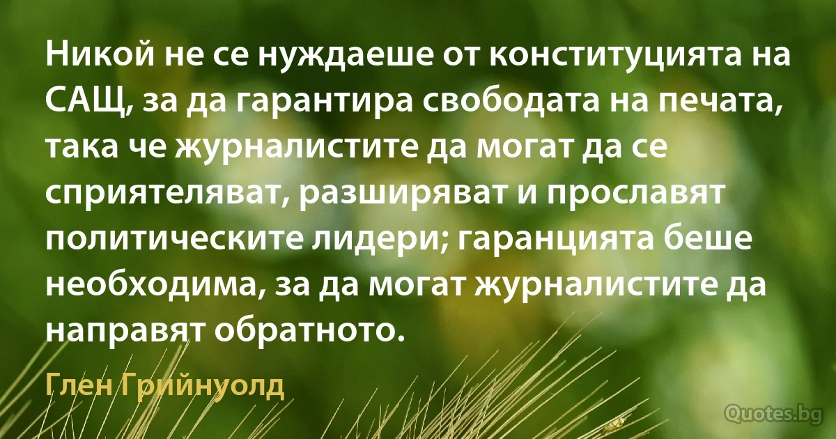 Никой не се нуждаеше от конституцията на САЩ, за да гарантира свободата на печата, така че журналистите да могат да се сприятеляват, разширяват и прославят политическите лидери; гаранцията беше необходима, за да могат журналистите да направят обратното. (Глен Грийнуолд)