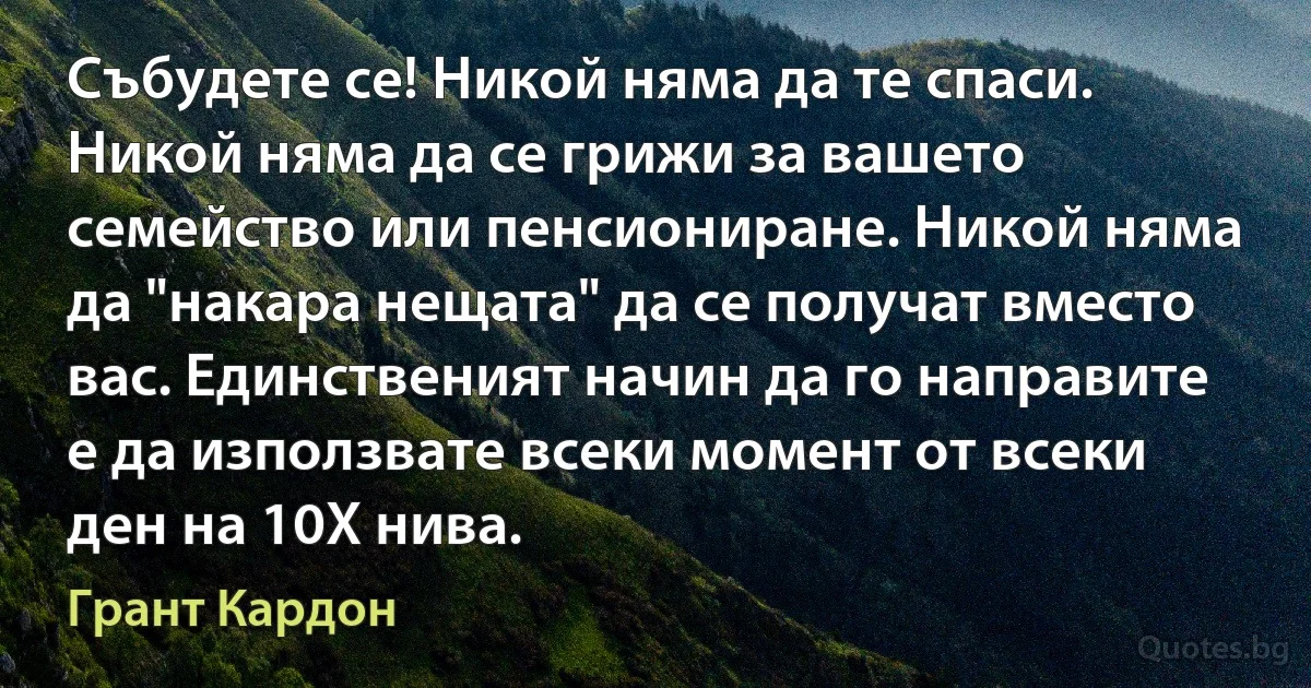 Събудете се! Никой няма да те спаси. Никой няма да се грижи за вашето семейство или пенсиониране. Никой няма да "накара нещата" да се получат вместо вас. Единственият начин да го направите е да използвате всеки момент от всеки ден на 10X нива. (Грант Кардон)