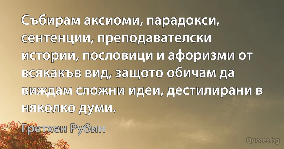 Събирам аксиоми, парадокси, сентенции, преподавателски истории, пословици и афоризми от всякакъв вид, защото обичам да виждам сложни идеи, дестилирани в няколко думи. (Гретхен Рубин)