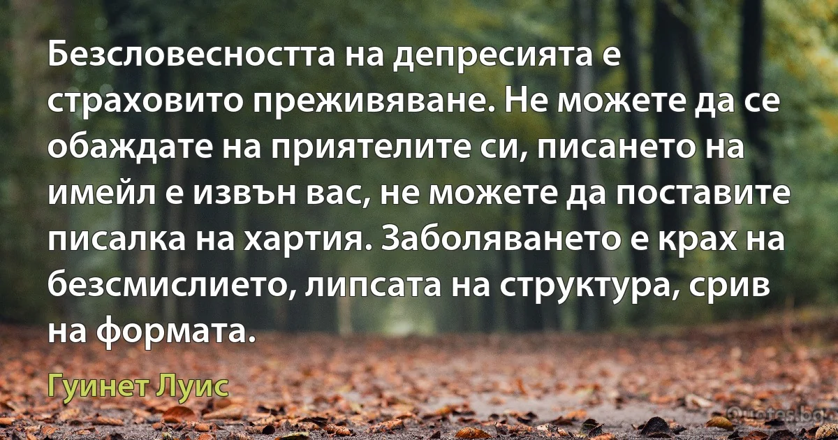 Безсловесността на депресията е страховито преживяване. Не можете да се обаждате на приятелите си, писането на имейл е извън вас, не можете да поставите писалка на хартия. Заболяването е крах на безсмислието, липсата на структура, срив на формата. (Гуинет Луис)