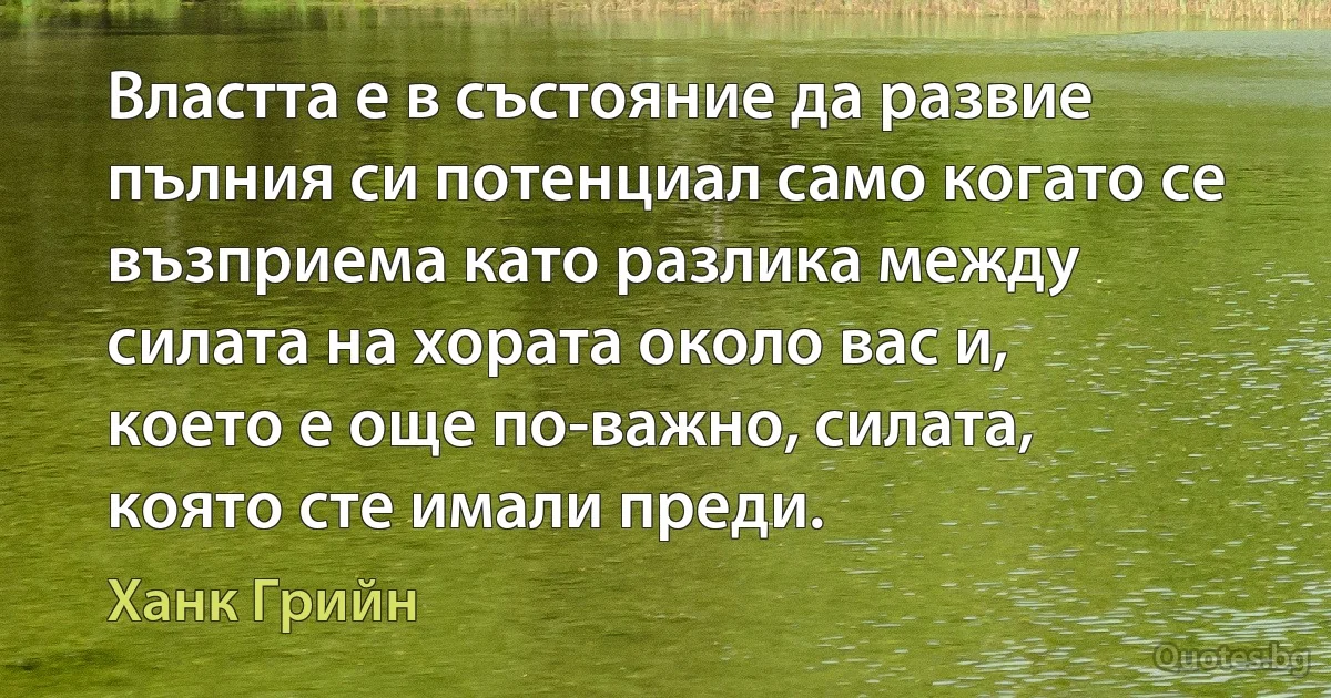 Властта е в състояние да развие пълния си потенциал само когато се възприема като разлика между силата на хората около вас и, което е още по-важно, силата, която сте имали преди. (Ханк Грийн)