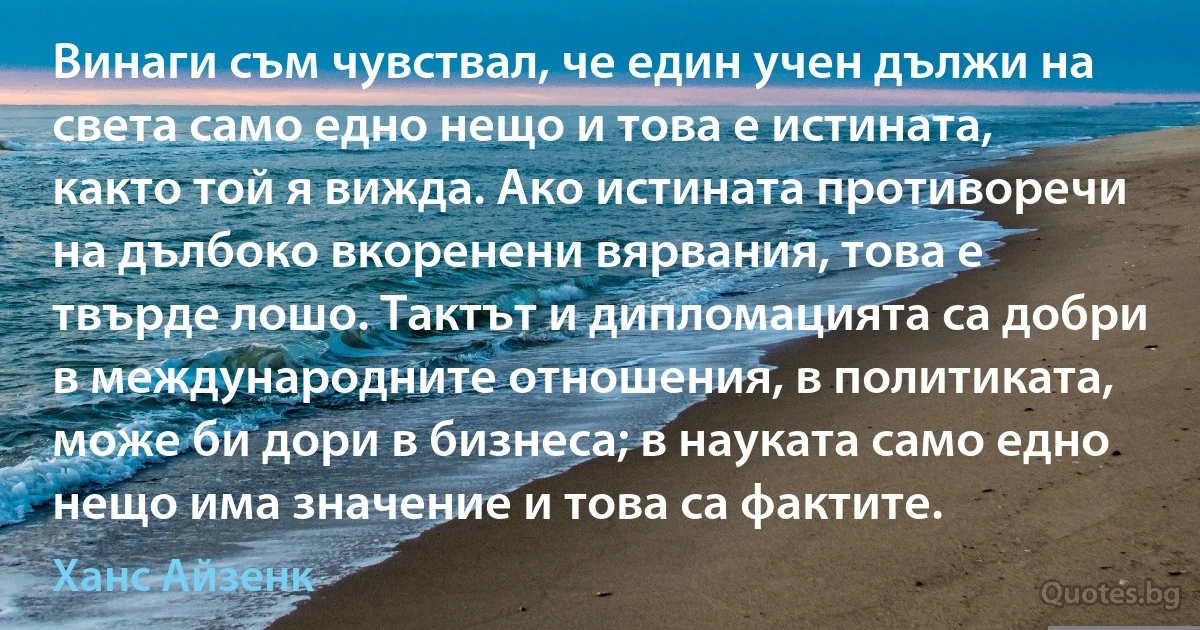 Винаги съм чувствал, че един учен дължи на света само едно нещо и това е истината, както той я вижда. Ако истината противоречи на дълбоко вкоренени вярвания, това е твърде лошо. Тактът и дипломацията са добри в международните отношения, в политиката, може би дори в бизнеса; в науката само едно нещо има значение и това са фактите. (Ханс Айзенк)