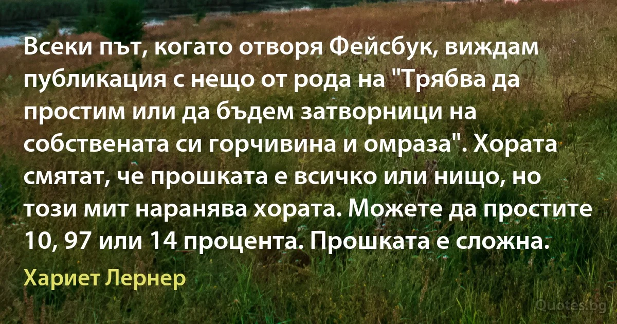 Всеки път, когато отворя Фейсбук, виждам публикация с нещо от рода на "Трябва да простим или да бъдем затворници на собствената си горчивина и омраза". Хората смятат, че прошката е всичко или нищо, но този мит наранява хората. Можете да простите 10, 97 или 14 процента. Прошката е сложна. (Хариет Лернер)