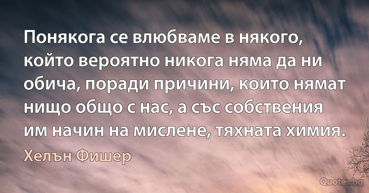 Понякога се влюбваме в някого, който вероятно никога няма да ни обича, поради причини, които нямат нищо общо с нас, а със собствения им начин на мислене, тяхната химия. (Хелън Фишер)