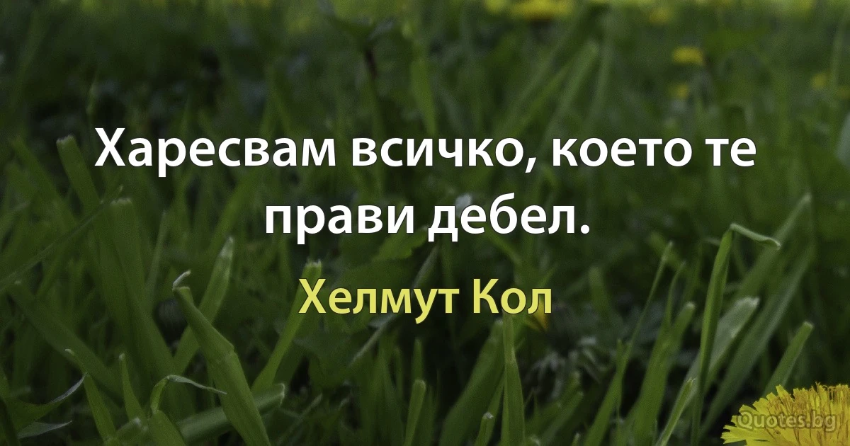 Харесвам всичко, което те прави дебел. (Хелмут Кол)