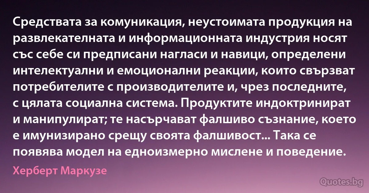 Средствата за комуникация, неустоимата продукция на развлекателната и информационната индустрия носят със себе си предписани нагласи и навици, определени интелектуални и емоционални реакции, които свързват потребителите с производителите и, чрез последните, с цялата социална система. Продуктите индоктринират и манипулират; те насърчават фалшиво съзнание, което е имунизирано срещу своята фалшивост... Така се появява модел на едноизмерно мислене и поведение. (Херберт Маркузе)