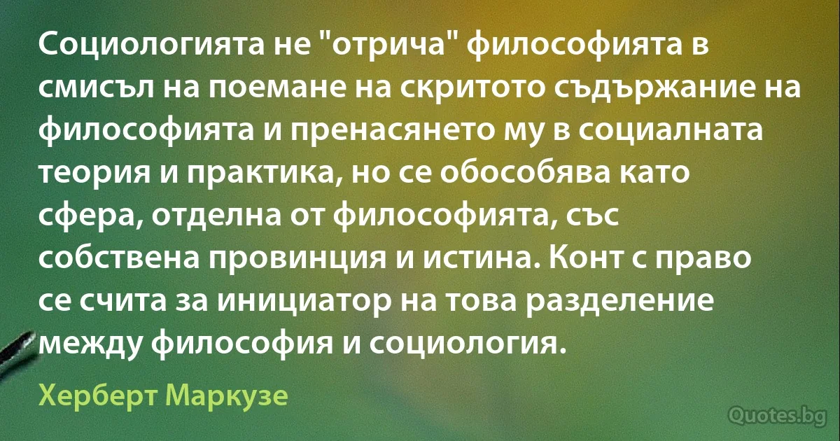 Социологията не "отрича" философията в смисъл на поемане на скритото съдържание на философията и пренасянето му в социалната теория и практика, но се обособява като сфера, отделна от философията, със собствена провинция и истина. Конт с право се счита за инициатор на това разделение между философия и социология. (Херберт Маркузе)