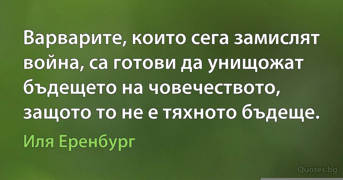 Варварите, които сега замислят война, са готови да унищожат бъдещето на човечеството, защото то не е тяхното бъдеще. (Иля Еренбург)