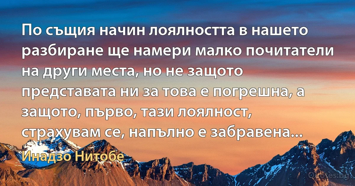 По същия начин лоялността в нашето разбиране ще намери малко почитатели на други места, но не защото представата ни за това е погрешна, а защото, първо, тази лоялност, страхувам се, напълно е забравена... (Инадзо Нитобе)