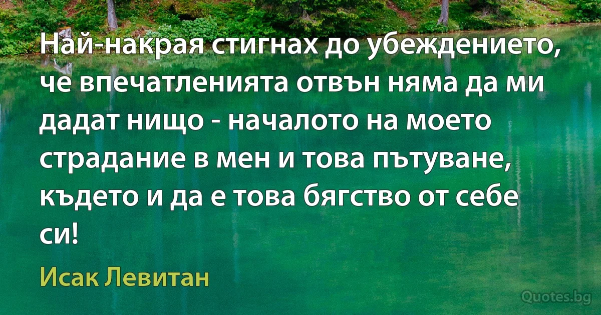 Най-накрая стигнах до убеждението, че впечатленията отвън няма да ми дадат нищо - началото на моето страдание в мен и това пътуване, където и да е това бягство от себе си! (Исак Левитан)