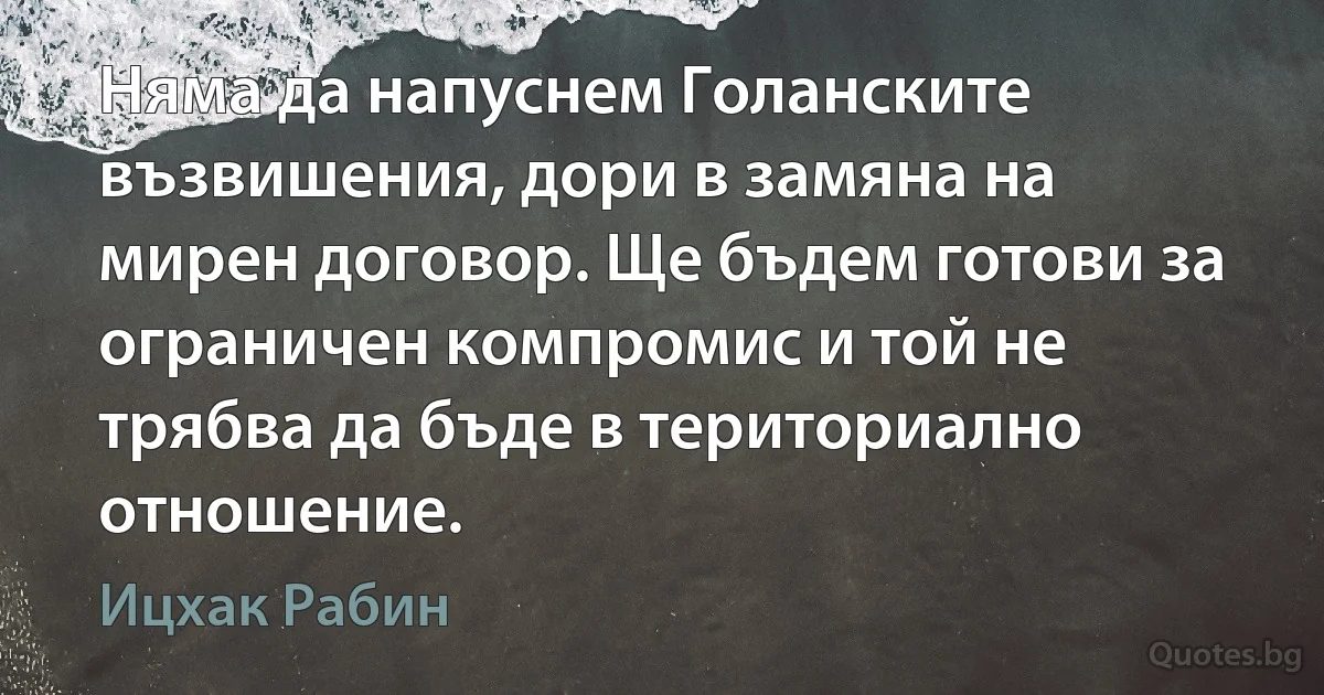 Няма да напуснем Голанските възвишения, дори в замяна на мирен договор. Ще бъдем готови за ограничен компромис и той не трябва да бъде в териториално отношение. (Ицхак Рабин)