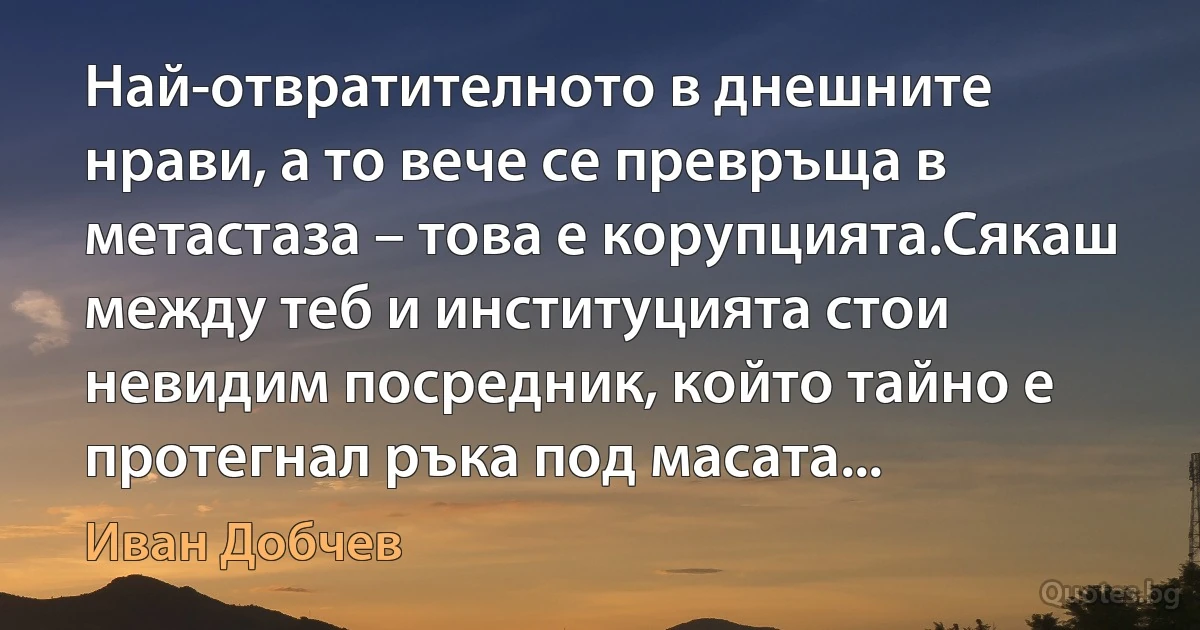 Най-отвратителното в днешните нрави, а то вече се превръща в метастаза – това е корупцията.Сякаш между теб и институцията стои невидим посредник, който тайно е протегнал ръка под масата... (Иван Добчев)