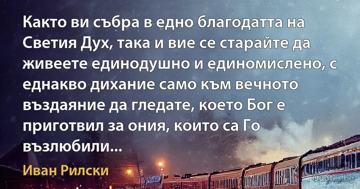 Както ви събра в едно благодатта на Светия Дух, така и вие се старайте да живеете единодушно и единомислено, с еднакво дихание само към вечното въздаяние да гледате, което Бог е приготвил за ония, които са Го възлюбили... (Иван Рилски)