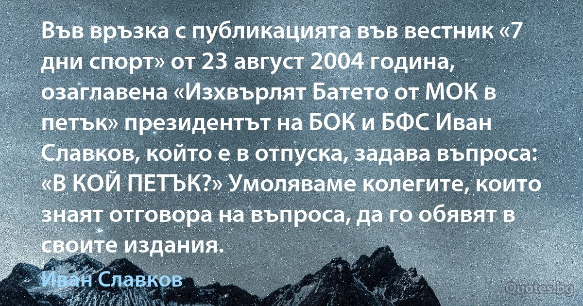 Във връзка с публикацията във вестник «7 дни спорт» от 23 август 2004 година, озаглавена «Изхвърлят Батето от МОК в петък» президентът на БОК и БФС Иван Славков, който е в отпуска, задава въпроса: «В КОЙ ПЕТЪК?» Умоляваме колегите, които знаят отговора на въпроса, да го обявят в своите издания. (Иван Славков)