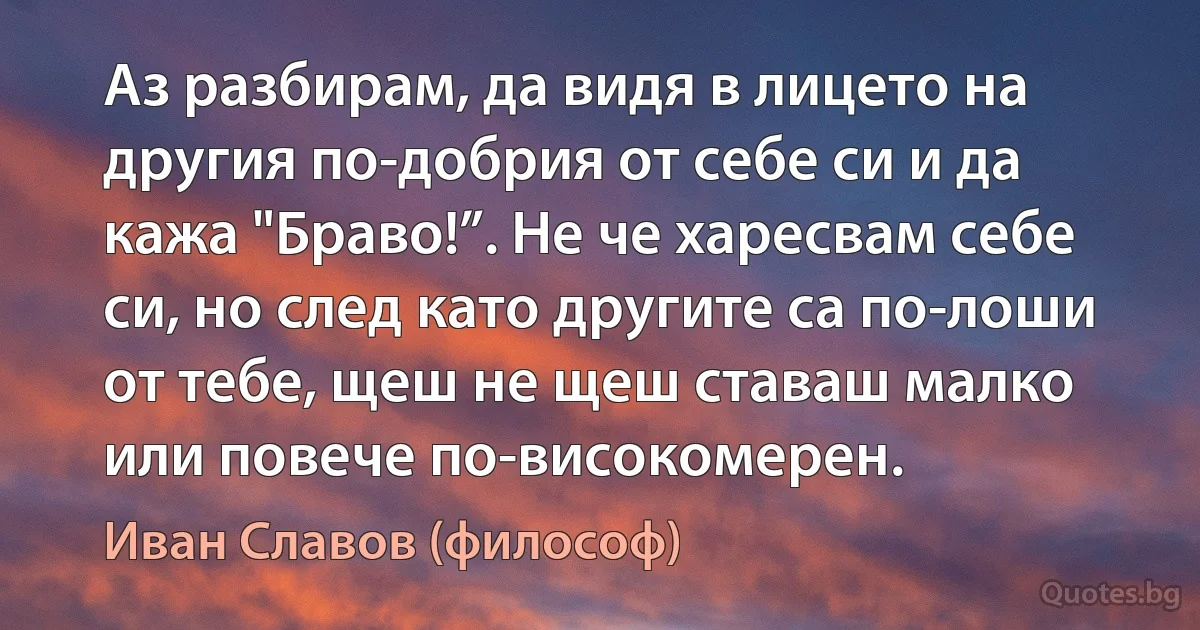 Аз разбирам, да видя в лицето на другия по-добрия от себе си и да кажа "Браво!”. Не че харесвам себе си, но след като другите са по-лоши от тебе, щеш не щеш ставаш малко или повече по-високомерен. (Иван Славов (философ))