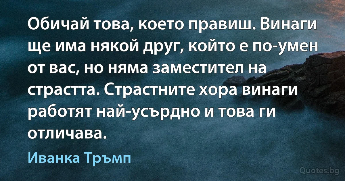 Обичай това, което правиш. Винаги ще има някой друг, който е по-умен от вас, но няма заместител на страстта. Страстните хора винаги работят най-усърдно и това ги отличава. (Иванка Тръмп)