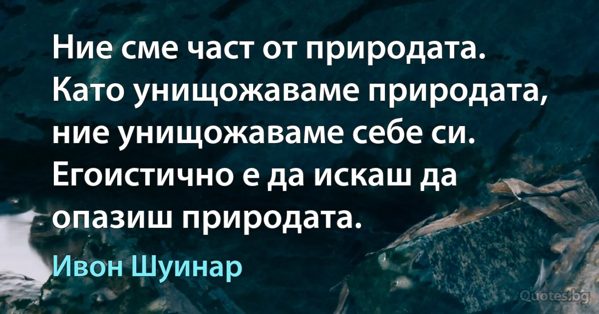 Ние сме част от природата. Като унищожаваме природата, ние унищожаваме себе си. Егоистично е да искаш да опазиш природата. (Ивон Шуинар)