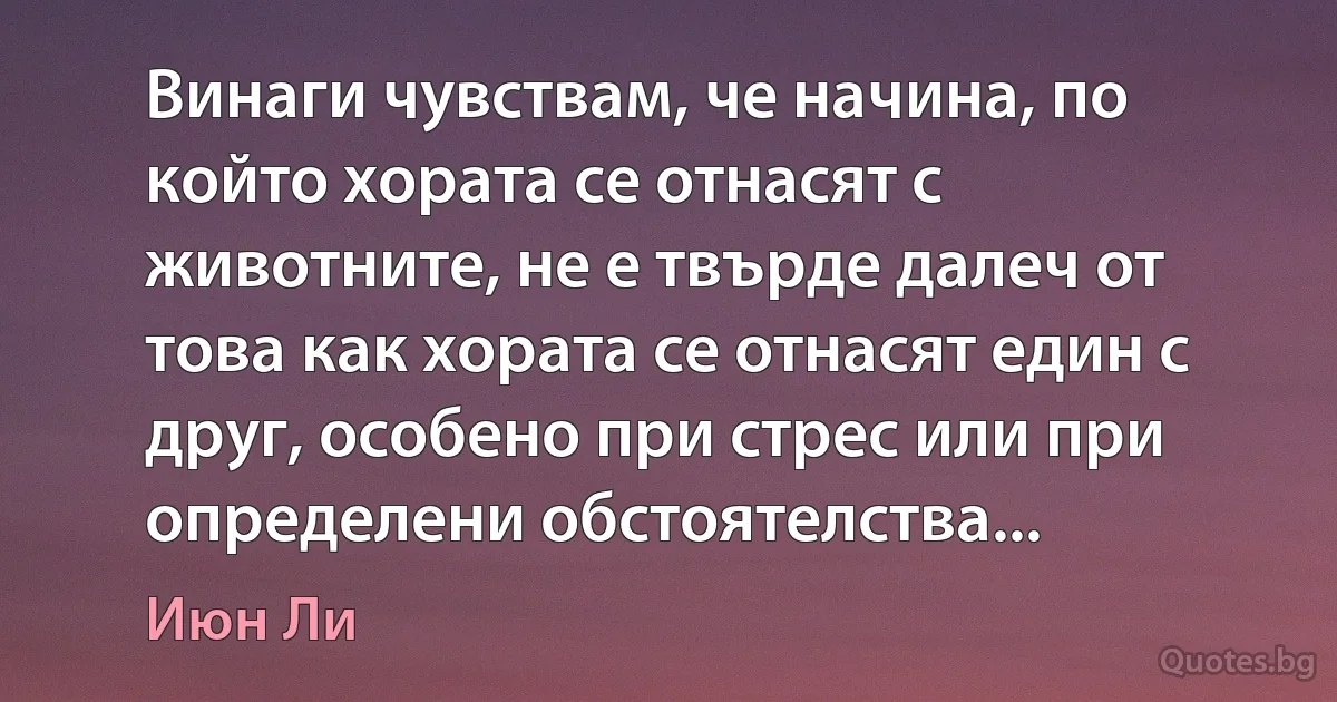 Винаги чувствам, че начина, по който хората се отнасят с животните, не е твърде далеч от това как хората се отнасят един с друг, особено при стрес или при определени обстоятелства... (Июн Ли)