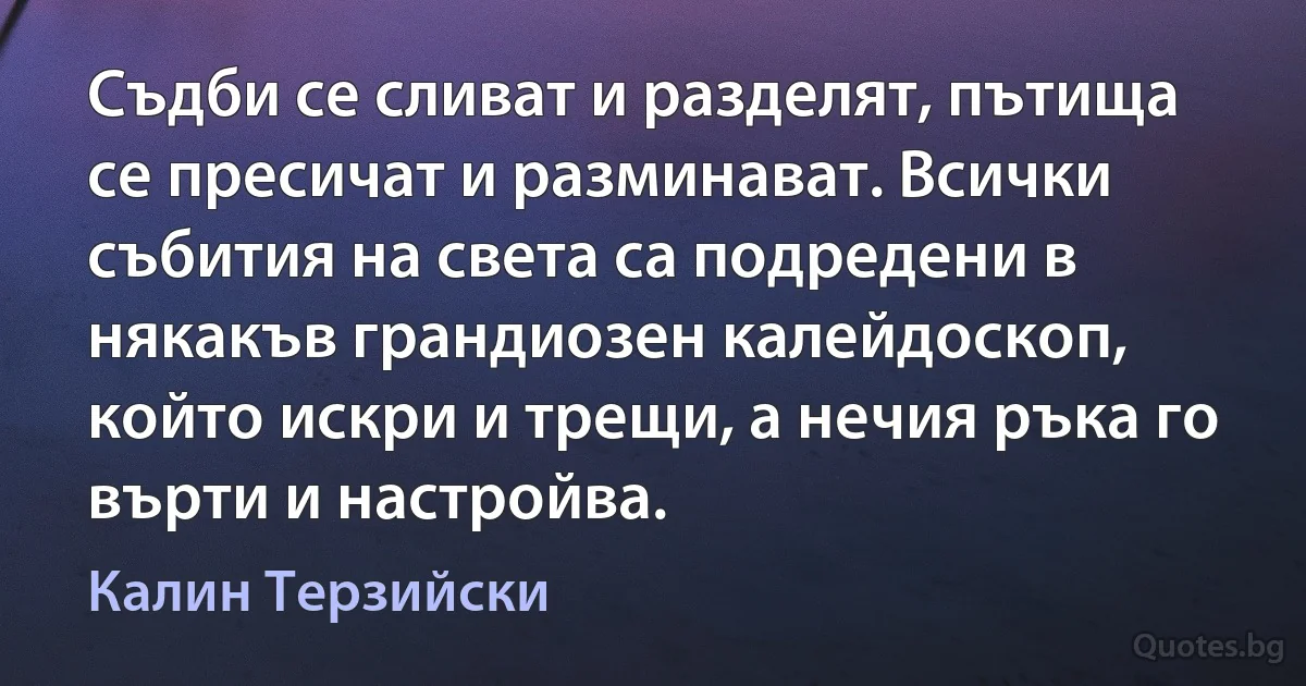 Съдби се сливат и разделят, пътища се пресичат и разминават. Всички събития на света са подредени в някакъв грандиозен калейдоскоп, който искри и трещи, а нечия ръка го върти и настройва. (Калин Терзийски)