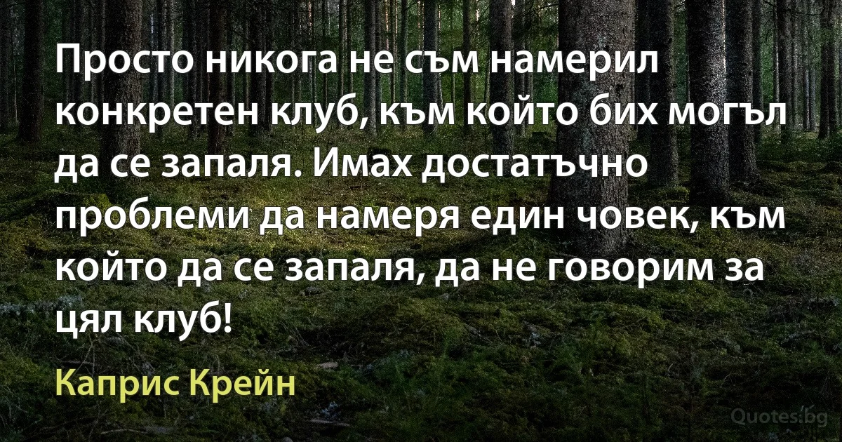 Просто никога не съм намерил конкретен клуб, към който бих могъл да се запаля. Имах достатъчно проблеми да намеря един човек, към който да се запаля, да не говорим за цял клуб! (Каприс Крейн)