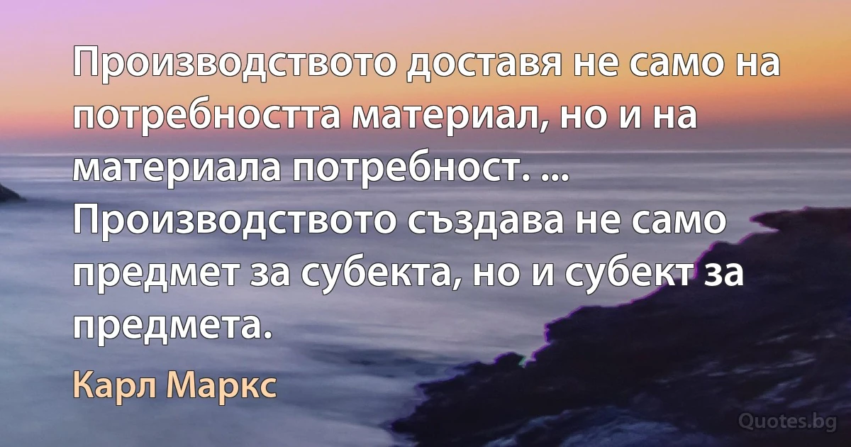 Производството доставя не само на потребността материал, но и на материала потребност. ... Производството създава не само предмет за субекта, но и субект за предмета. (Карл Маркс)