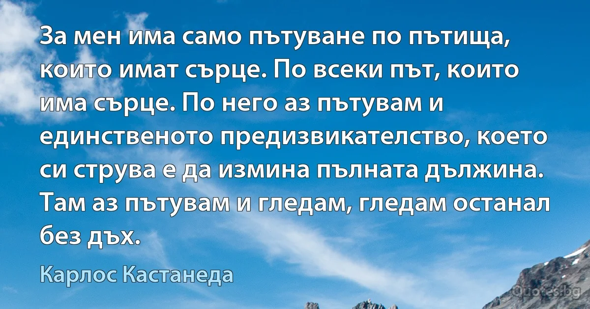 За мен има само пътуване по пътища, които имат сърце. По всеки път, които има сърце. По него аз пътувам и единственото предизвикателство, което си струва е да измина пълната дължина. Там аз пътувам и гледам, гледам останал без дъх. (Карлос Кастанеда)