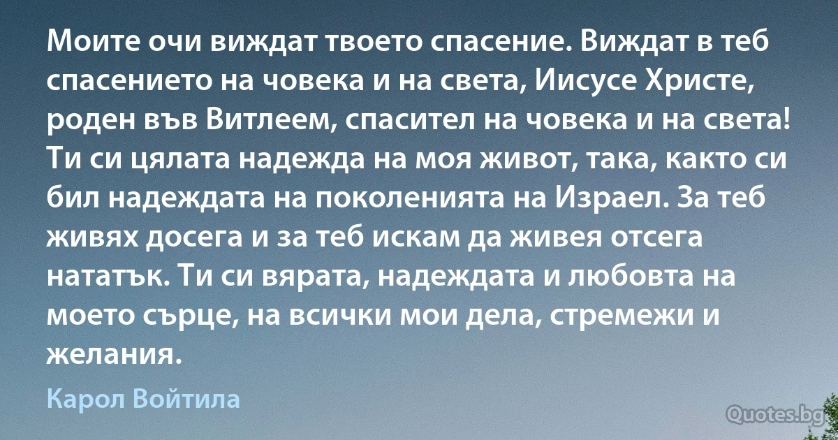 Моите очи виждат твоето спасение. Виждат в теб спасението на човека и на света, Иисусе Христе, роден във Витлеем, спасител на човека и на света! Ти си цялата надежда на моя живот, така, както си бил надеждата на поколенията на Израел. За теб живях досега и за теб искам да живея отсега нататък. Ти си вярата, надеждата и любовта на моето сърце, на всички мои дела, стремежи и желания. (Карол Войтила)