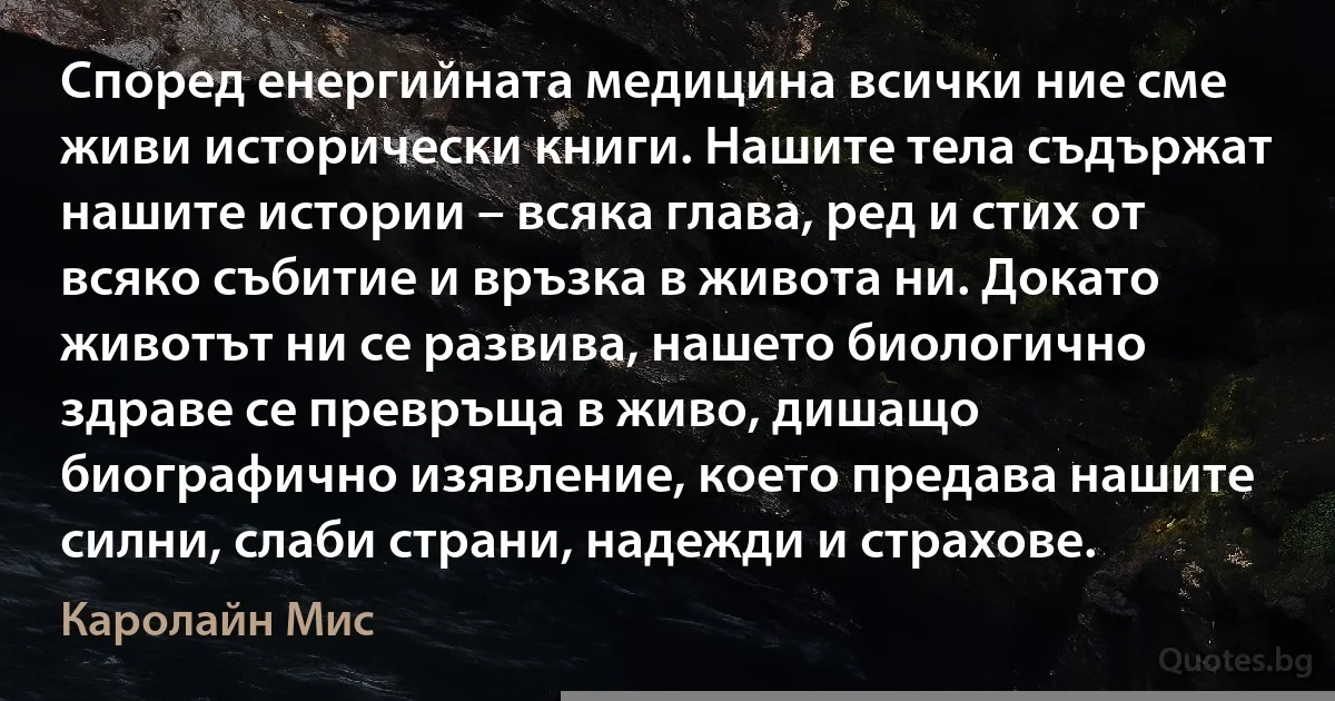 Според енергийната медицина всички ние сме живи исторически книги. Нашите тела съдържат нашите истории – всяка глава, ред и стих от всяко събитие и връзка в живота ни. Докато животът ни се развива, нашето биологично здраве се превръща в живо, дишащо биографично изявление, което предава нашите силни, слаби страни, надежди и страхове. (Каролайн Мис)