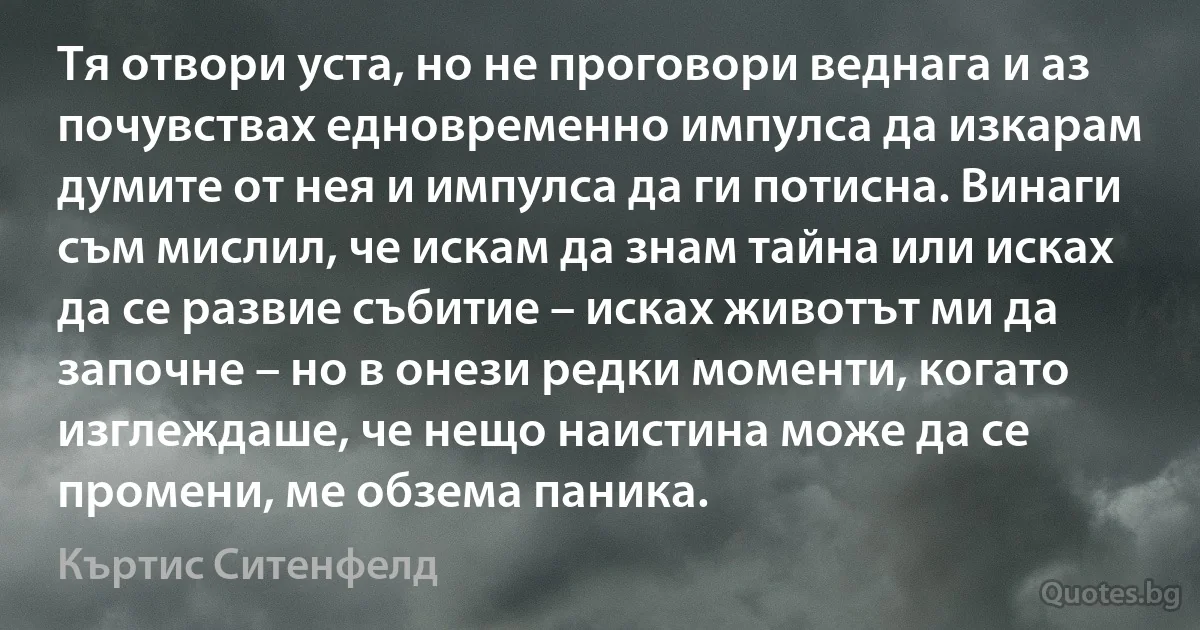 Тя отвори уста, но не проговори веднага и аз почувствах едновременно импулса да изкарам думите от нея и импулса да ги потисна. Винаги съм мислил, че искам да знам тайна или исках да се развие събитие – исках животът ми да започне – но в онези редки моменти, когато изглеждаше, че нещо наистина може да се промени, ме обзема паника. (Къртис Ситенфелд)