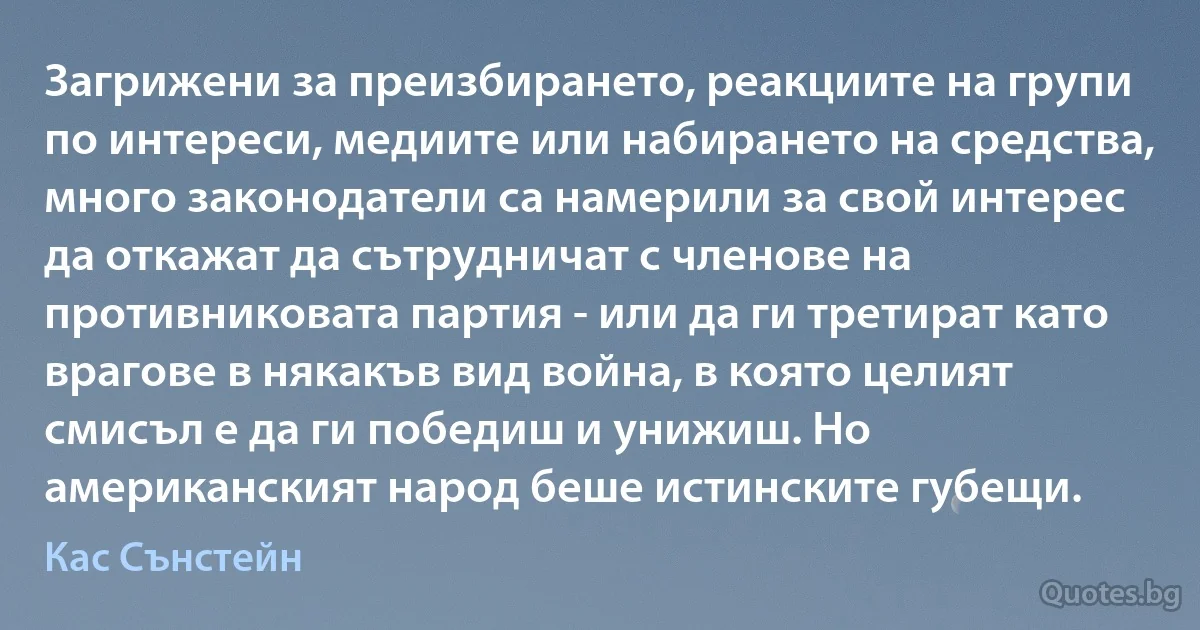 Загрижени за преизбирането, реакциите на групи по интереси, медиите или набирането на средства, много законодатели са намерили за свой интерес да откажат да сътрудничат с членове на противниковата партия - или да ги третират като врагове в някакъв вид война, в която целият смисъл е да ги победиш и унижиш. Но американският народ беше истинските губещи. (Кас Сънстейн)