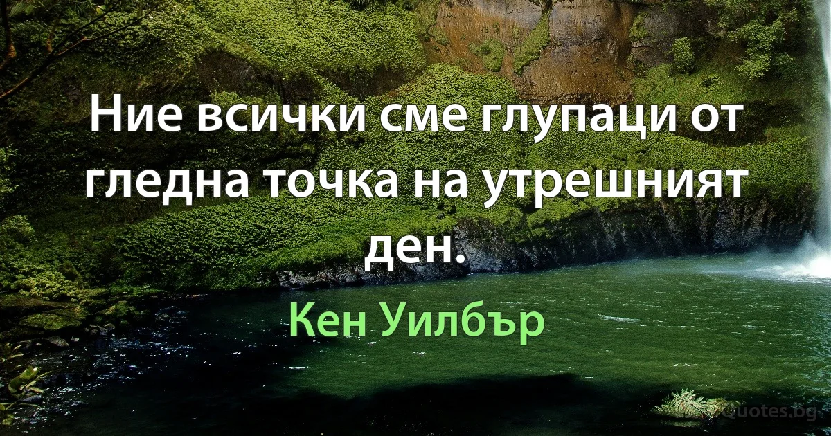 Ние всички сме глупаци от гледна точка на утрешният ден. (Кен Уилбър)