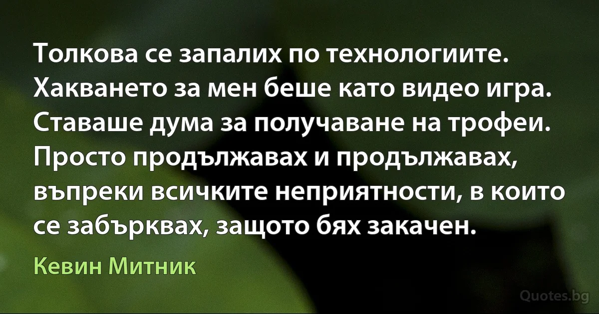 Толкова се запалих по технологиите. Хакването за мен беше като видео игра. Ставаше дума за получаване на трофеи. Просто продължавах и продължавах, въпреки всичките неприятности, в които се забърквах, защото бях закачен. (Кевин Митник)