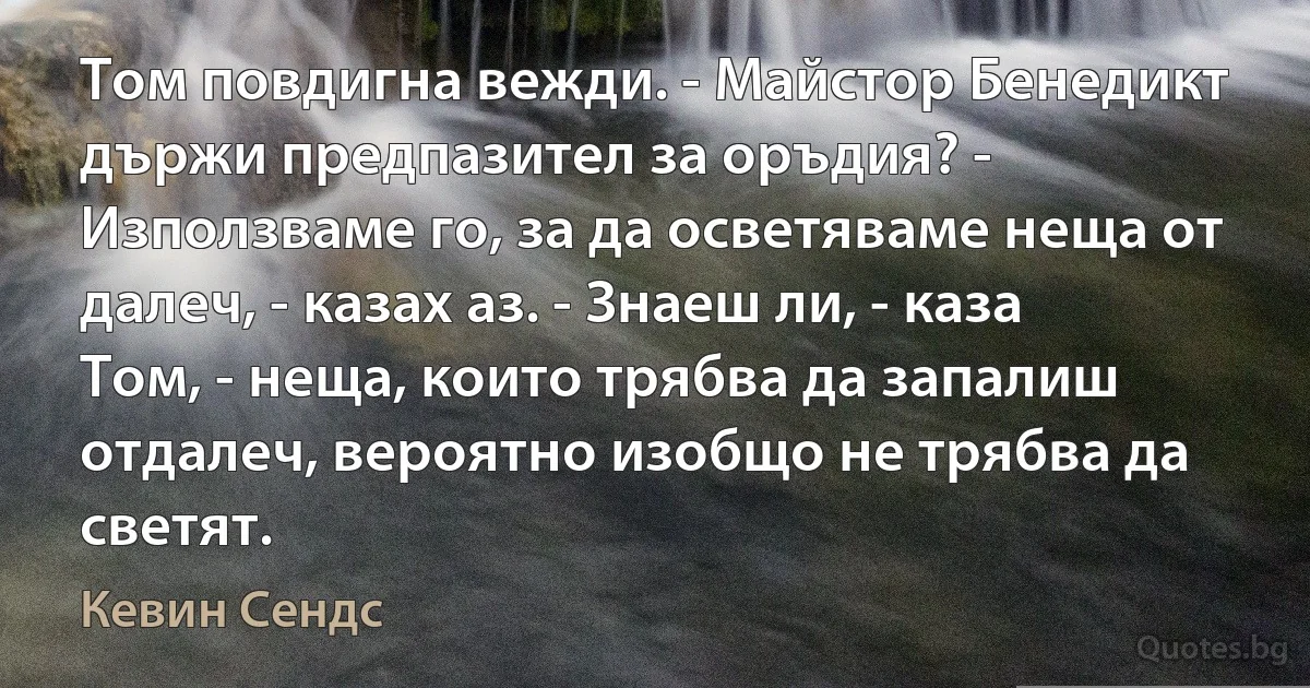 Том повдигна вежди. - Майстор Бенедикт държи предпазител за оръдия? - Използваме го, за да осветяваме неща от далеч, - казах аз. - Знаеш ли, - каза Том, - неща, които трябва да запалиш отдалеч, вероятно изобщо не трябва да светят. (Кевин Сендс)