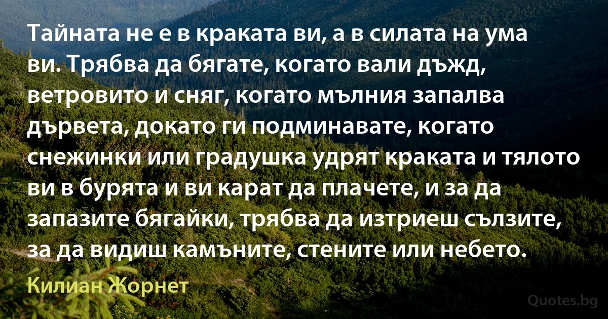 Тайната не е в краката ви, а в силата на ума ви. Трябва да бягате, когато вали дъжд, ветровито и сняг, когато мълния запалва дървета, докато ги подминавате, когато снежинки или градушка удрят краката и тялото ви в бурята и ви карат да плачете, и за да запазите бягайки, трябва да изтриеш сълзите, за да видиш камъните, стените или небето. (Килиан Жорнет)