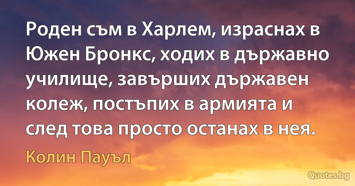 Роден съм в Харлем, израснах в Южен Бронкс, ходих в държавно училище, завърших държавен колеж, постъпих в армията и след това просто останах в нея. (Колин Пауъл)