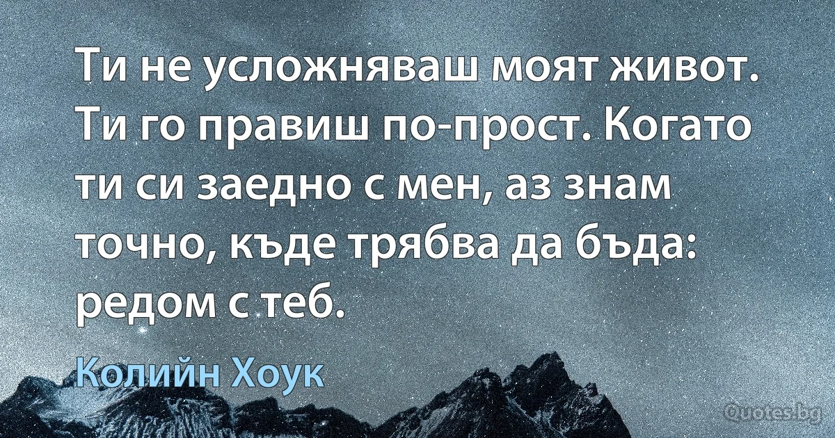 Ти не усложняваш моят живот. Ти го правиш по-прост. Когато ти си заедно с мен, аз знам точно, къде трябва да бъда: редом с теб. (Колийн Хоук)