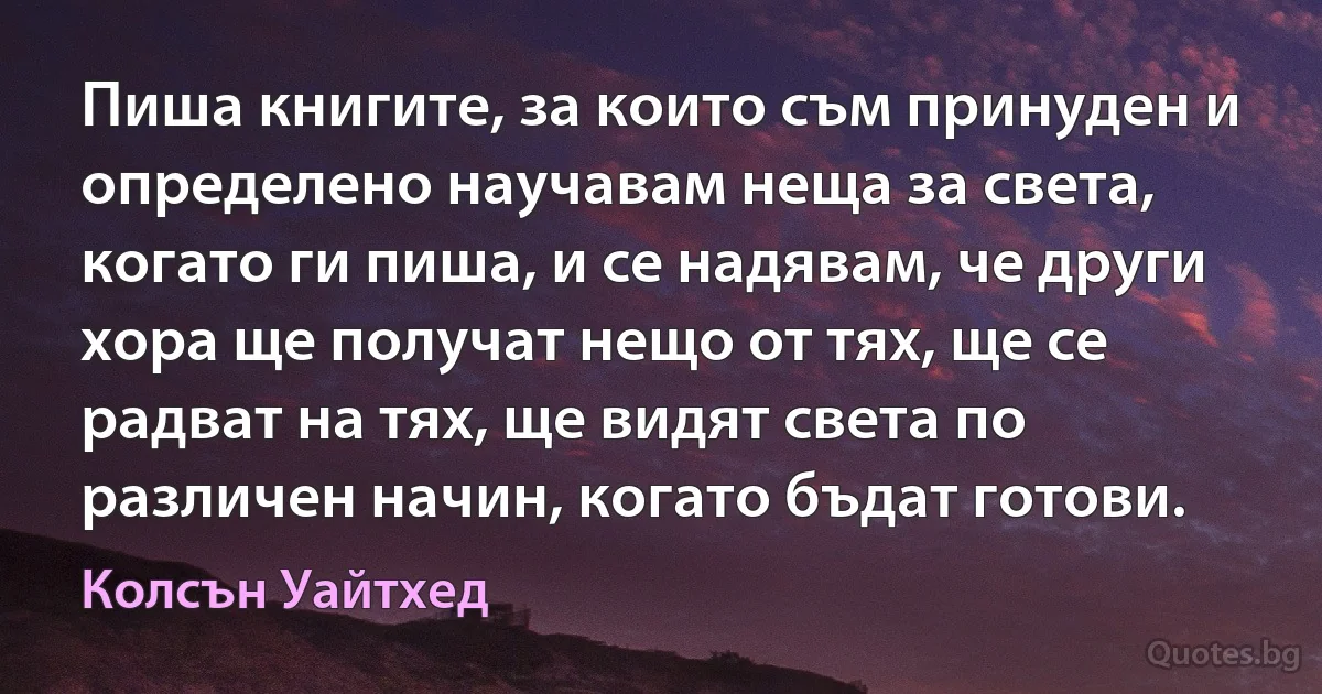 Пиша книгите, за които съм принуден и определено научавам неща за света, когато ги пиша, и се надявам, че други хора ще получат нещо от тях, ще се радват на тях, ще видят света по различен начин, когато бъдат готови. (Колсън Уайтхед)