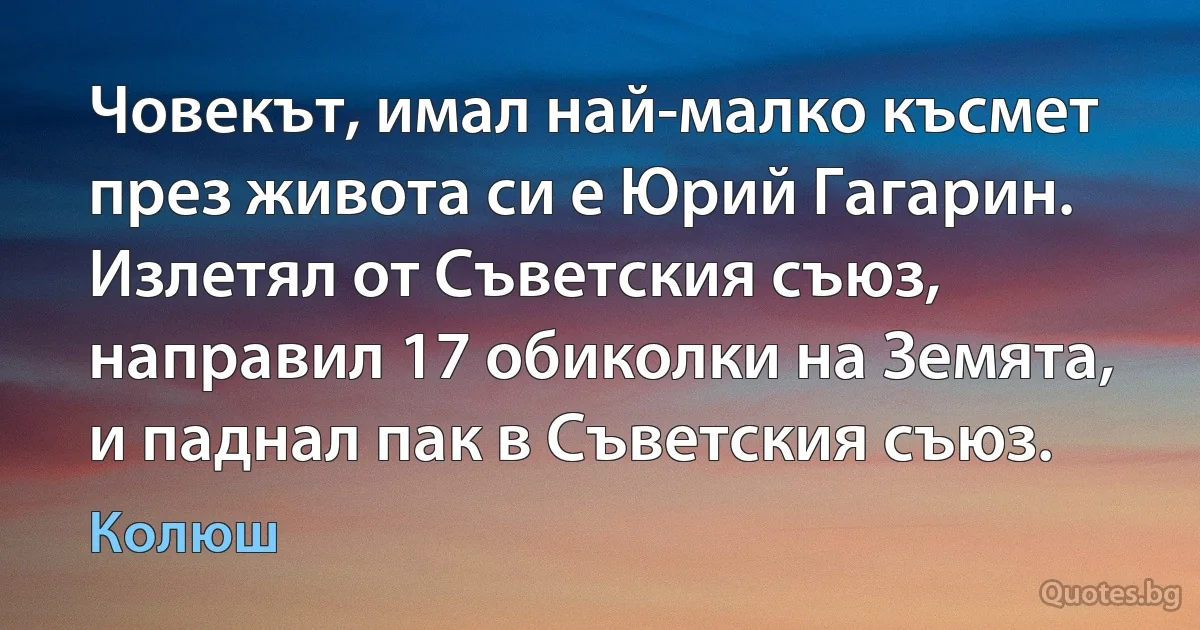 Човекът, имал най-малко късмет през живота си е Юрий Гагарин. Излетял от Съветския съюз, направил 17 обиколки на Земята, и паднал пак в Съветския съюз. (Колюш)