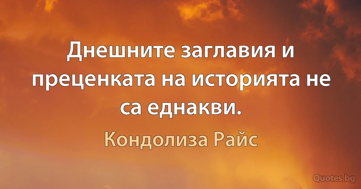 Днешните заглавия и преценката на историята не са еднакви. (Кондолиза Райс)