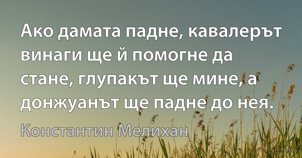 Ако дамата падне, кавалерът винаги ще й помогне да стане, глупакът ще мине, а донжуанът ще падне до нея. (Константин Мелихан)