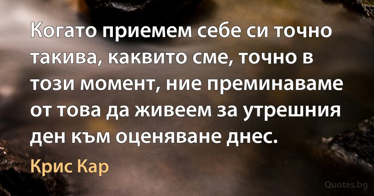 Когато приемем себе си точно такива, каквито сме, точно в този момент, ние преминаваме от това да живеем за утрешния ден към оценяване днес. (Крис Кар)