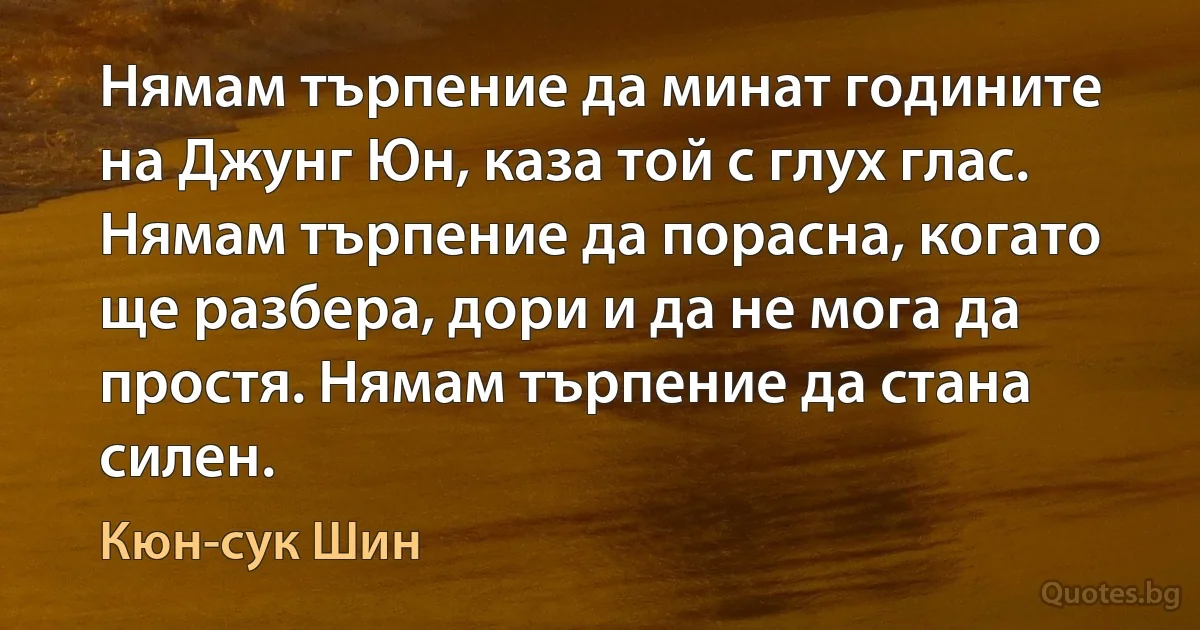 Нямам търпение да минат годините на Джунг Юн, каза той с глух глас. Нямам търпение да порасна, когато ще разбера, дори и да не мога да простя. Нямам търпение да стана силен. (Кюн-сук Шин)