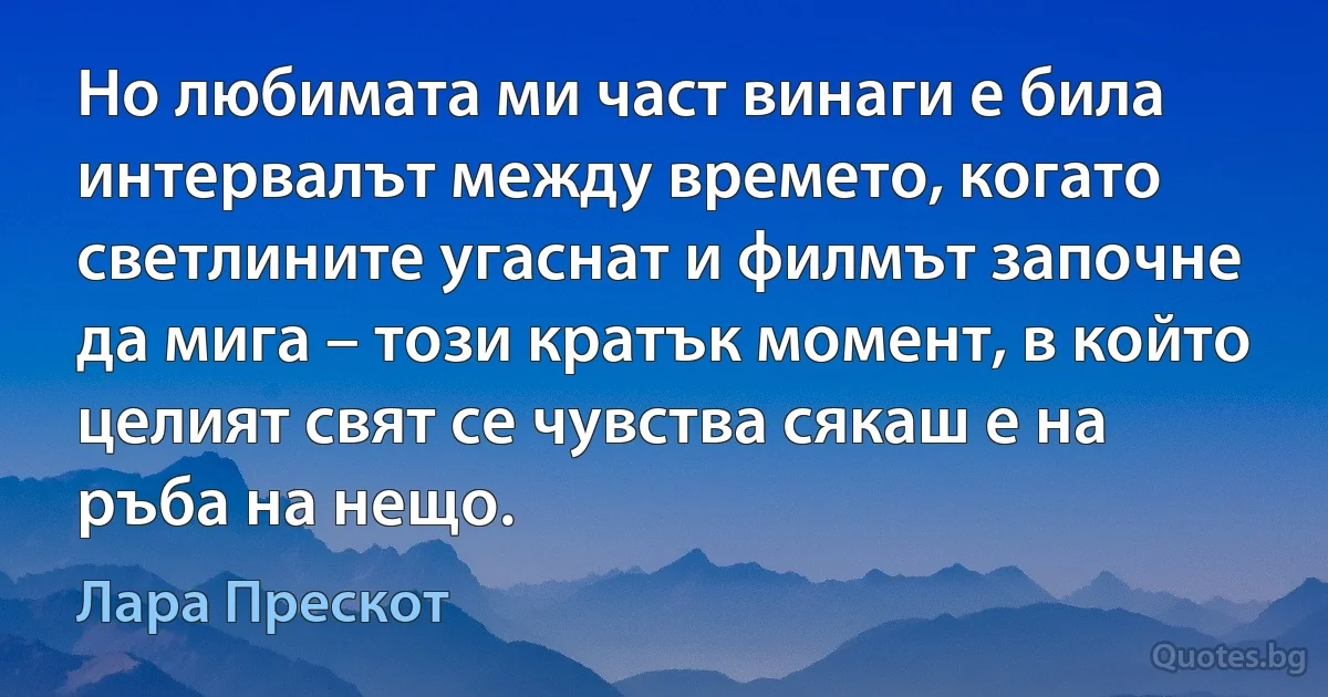 Но любимата ми част винаги е била интервалът между времето, когато светлините угаснат и филмът започне да мига – този кратък момент, в който целият свят се чувства сякаш е на ръба на нещо. (Лара Прескот)