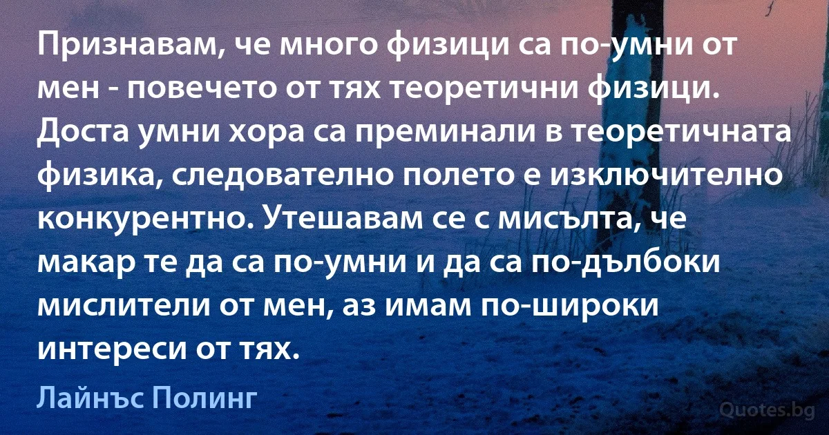 Признавам, че много физици са по-умни от мен - повечето от тях теоретични физици. Доста умни хора са преминали в теоретичната физика, следователно полето е изключително конкурентно. Утешавам се с мисълта, че макар те да са по-умни и да са по-дълбоки мислители от мен, аз имам по-широки интереси от тях. (Лайнъс Полинг)