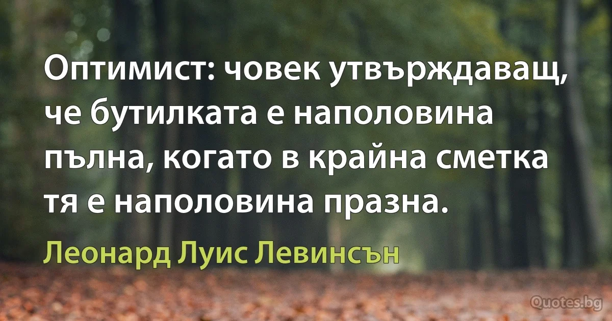 Оптимист: човек утвърждаващ, че бутилката е наполовина пълна, когато в крайна сметка тя е наполовина празна. (Леонард Луис Левинсън)