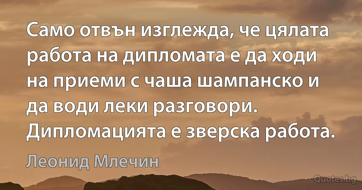 Само отвън изглежда, че цялата работа на дипломата е да ходи на приеми с чаша шампанско и да води леки разговори. Дипломацията е зверска работа. (Леонид Млечин)