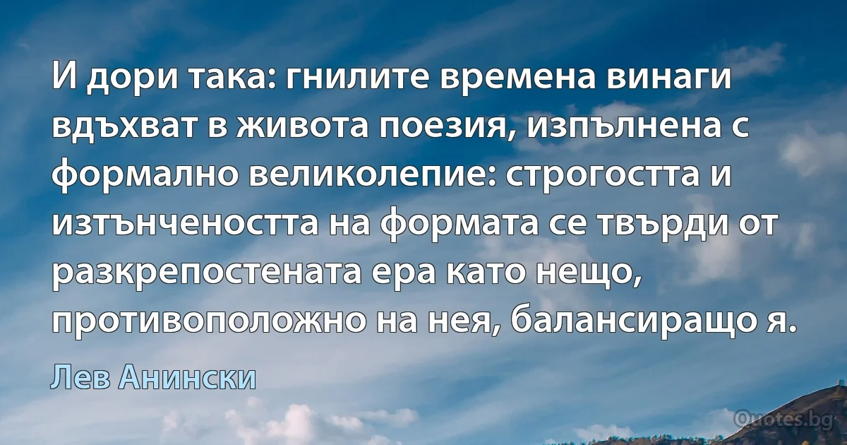 И дори така: гнилите времена винаги вдъхват в живота поезия, изпълнена с формално великолепие: строгостта и изтънчеността на формата се твърди от разкрепостената ера като нещо, противоположно на нея, балансиращо я. (Лев Анински)